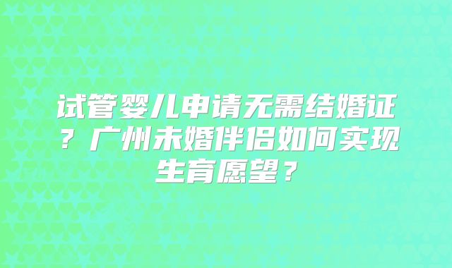 试管婴儿申请无需结婚证?广州未婚伴侣如何实现生育愿望?
