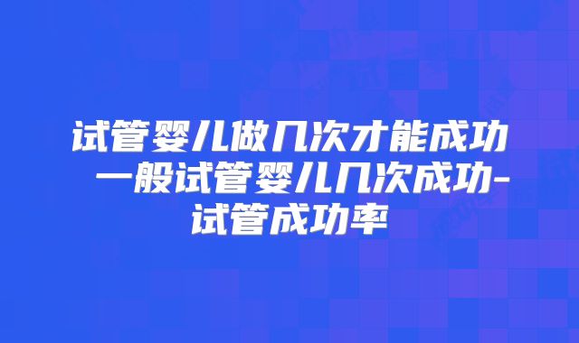 试管婴儿做几次才能成功 一般试管婴儿几次成功-试管成功率