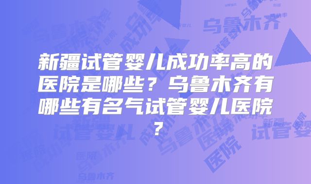 新疆试管婴儿成功率高的医院是哪些?乌鲁木齐有哪些有名气试管婴儿医院?
