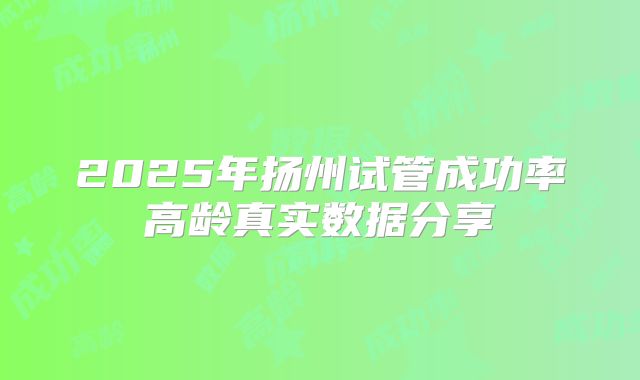 2025年扬州试管成功率高龄真实数据分享