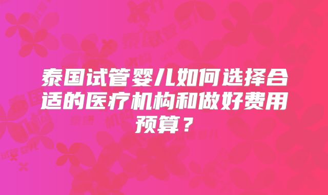 泰国试管婴儿如何选择合适的医疗机构和做好费用预算？