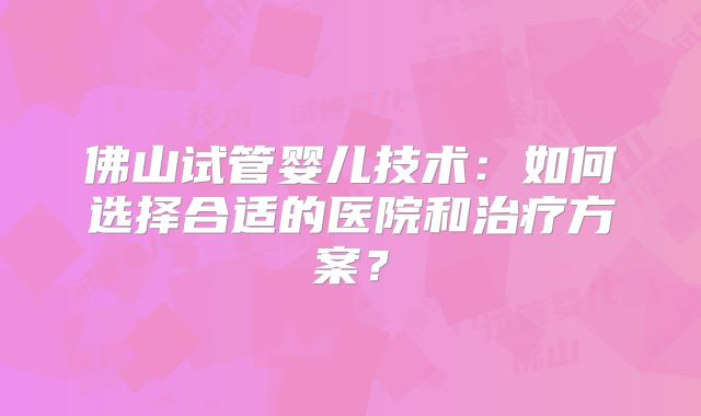 佛山试管婴儿技术:如何选择合适的医院和治疗方案?
