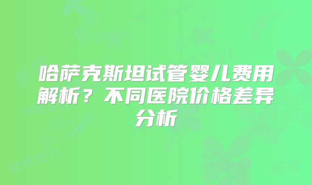 哈萨克斯坦试管婴儿费用解析？不同医院价格差异分析