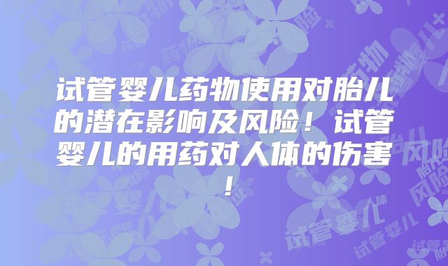 试管婴儿药物使用对胎儿的潜在影响及风险！试管婴儿的用药对人体的伤害！
