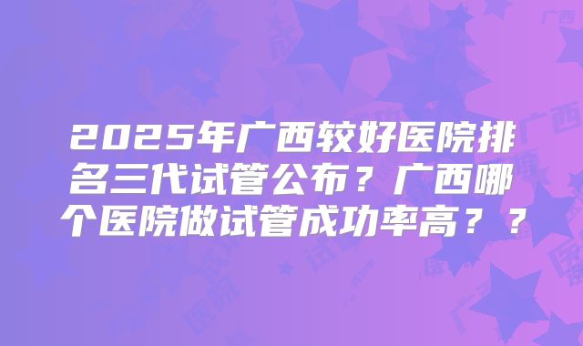 2025年广西较好医院排名三代试管公布?广西哪个医院做试管成功率高??