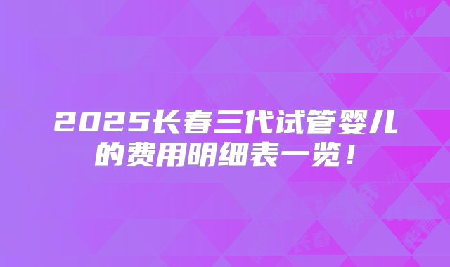 2025长春三代试管婴儿的费用明细表一览!