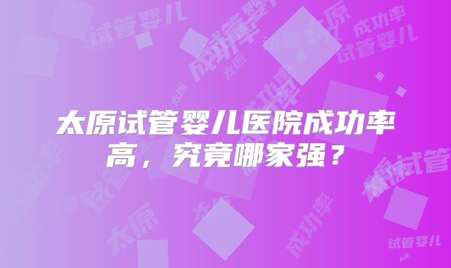 太原试管婴儿医院成功率高，究竟哪家强？