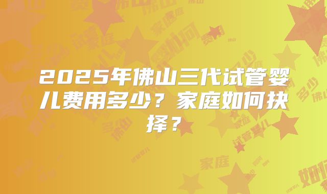 2025年佛山三代试管婴儿费用多少?家庭如何抉择?