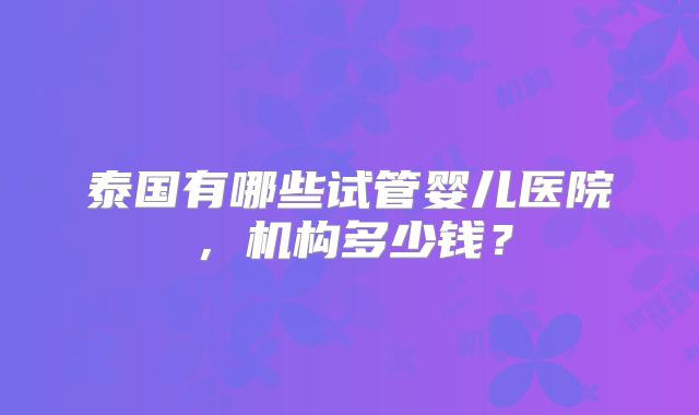泰国有哪些试管婴儿医院,机构多少钱?