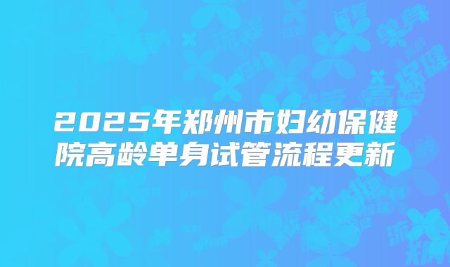2025年郑州市妇幼保健院高龄单身试管流程更新