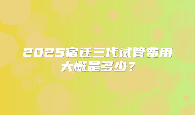 2025宿迁三代试管费用大概是多少?