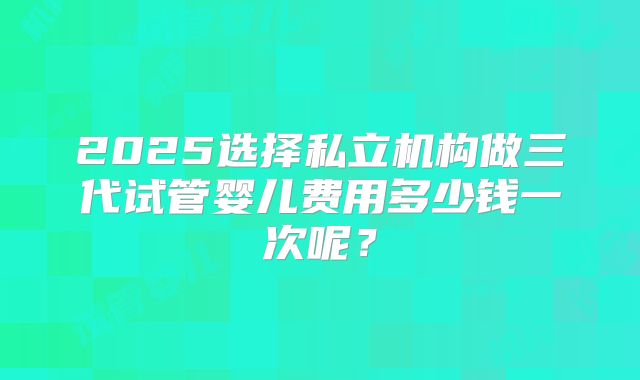 2025选择私立机构做三代试管婴儿费用多少钱一次呢？