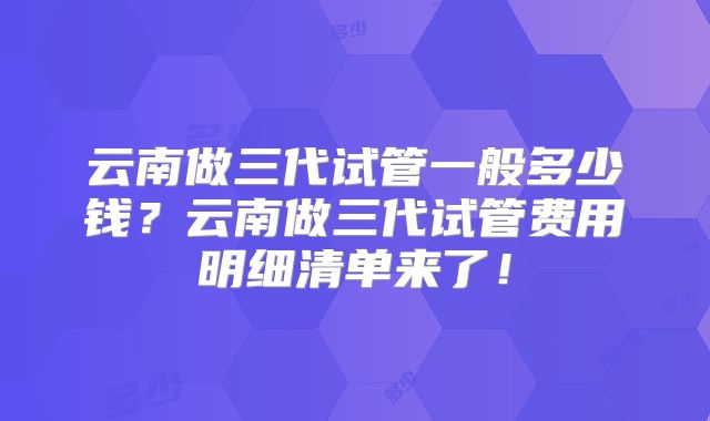 云南做三代试管一般多少钱？云南做三代试管费用明细清单来了！