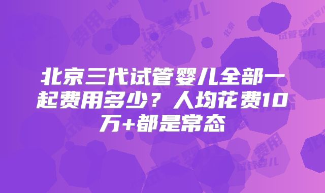 北京三代试管婴儿全部一起费用多少？人均花费10万+都是常态
