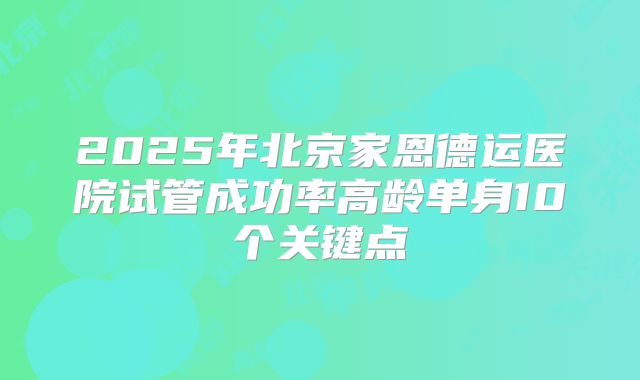 2025年北京家恩德运医院试管成功率高龄单身10个关键点