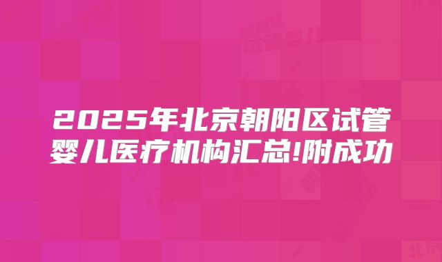 2025年北京朝阳区试管婴儿医疗机构汇总!附成功