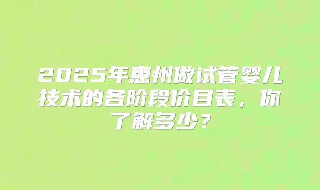 2025年惠州做试管婴儿技术的各阶段价目表,你了解多少?