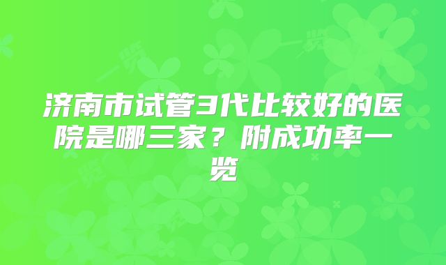 济南市试管3代比较好的医院是哪三家?附成功率一览