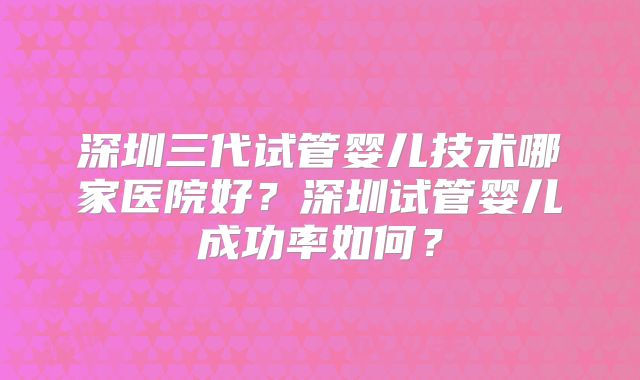 深圳三代试管婴儿技术哪家医院好？深圳试管婴儿成功率如何？