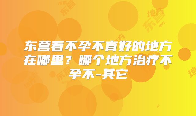 东营看不孕不育好的地方在哪里?哪个地方治疗不孕不-其它