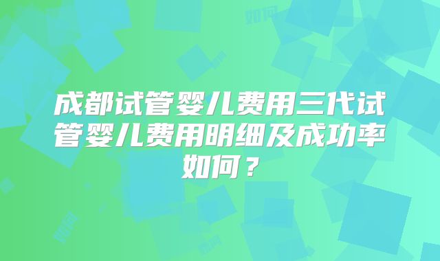 成都试管婴儿费用三代试管婴儿费用明细及成功率如何？