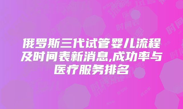 俄罗斯三代试管婴儿流程及时间表新消息,成功率与医疗服务排名