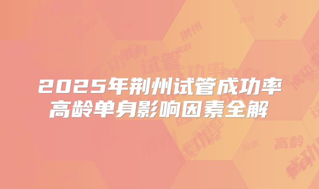 2025年荆州试管成功率高龄单身影响因素全解