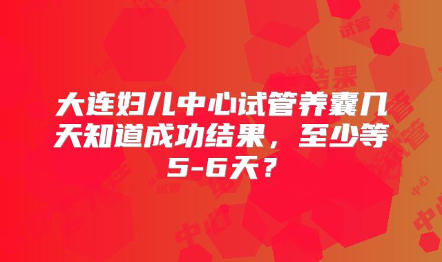 大连妇儿中心试管养囊几天知道成功结果,至少等5-6天?