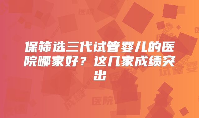 保筛选三代试管婴儿的医院哪家好?这几家成绩突出
