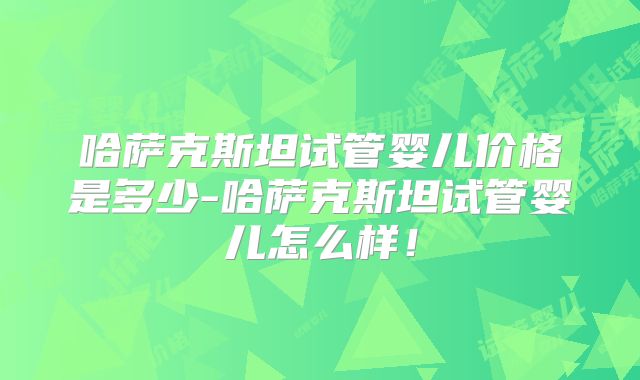 哈萨克斯坦试管婴儿价格是多少-哈萨克斯坦试管婴儿怎么样！