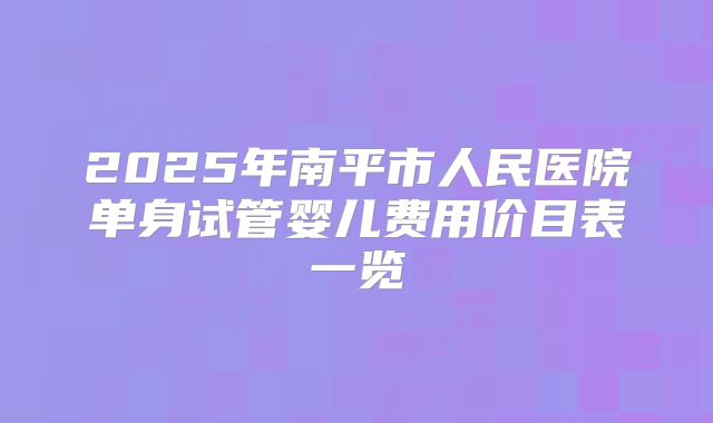2025年南平市人民医院单身试管婴儿费用价目表一览