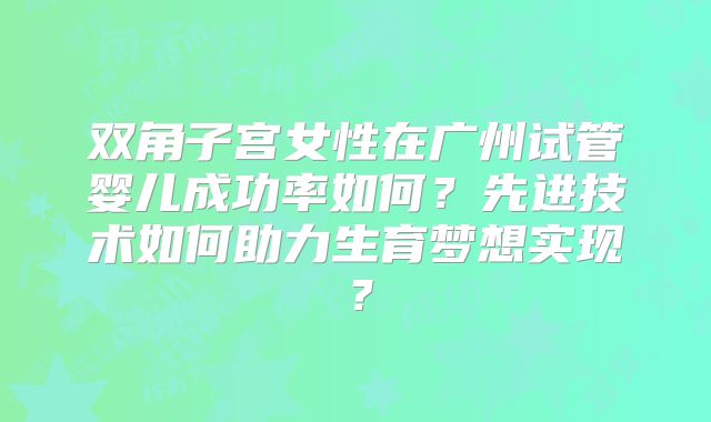 双角子宫女性在广州试管婴儿成功率如何?先进技术如何助力生育梦想实现?