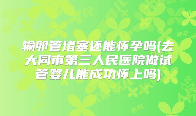 输卵管堵塞还能怀孕吗(去大同市第三人民医院做试管婴儿能成功怀上吗)