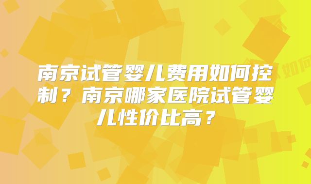南京试管婴儿费用如何控制?南京哪家医院试管婴儿性价比高?
