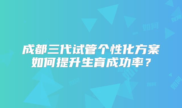 成都三代试管个性化方案如何提升生育成功率？