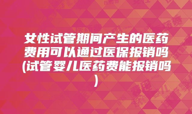 女性试管期间产生的医药费用可以通过医保报销吗(试管婴儿医药费能报销吗)