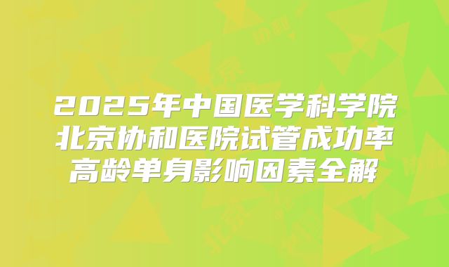 2025年中国医学科学院北京协和医院试管成功率高龄单身影响因素全解