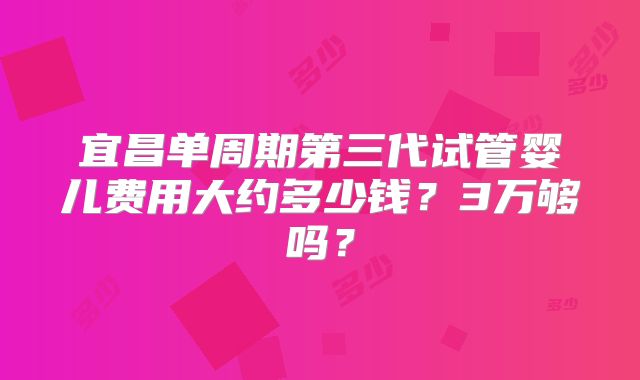 宜昌单周期第三代试管婴儿费用大约多少钱？3万够吗？