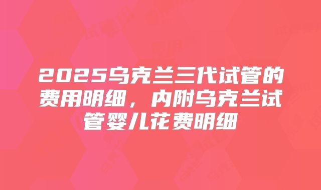 2025乌克兰三代试管的费用明细,内附乌克兰试管婴儿花费明细