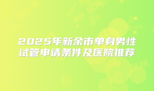 2025年新余市单身男性试管申请条件及医院推荐