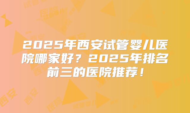2025年西安试管婴儿医院哪家好？2025年排名前三的医院推荐！