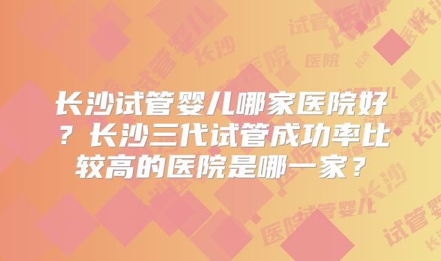 长沙试管婴儿哪家医院好?长沙三代试管成功率比较高的医院是哪一家?