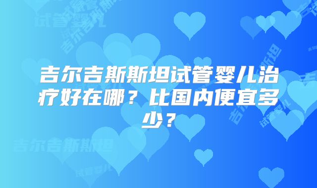 吉尔吉斯斯坦试管婴儿治疗好在哪?比国内便宜多少?