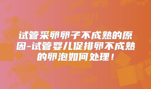 试管采卵卵子不成熟的原因-试管婴儿促排卵不成熟的卵泡如何处理!