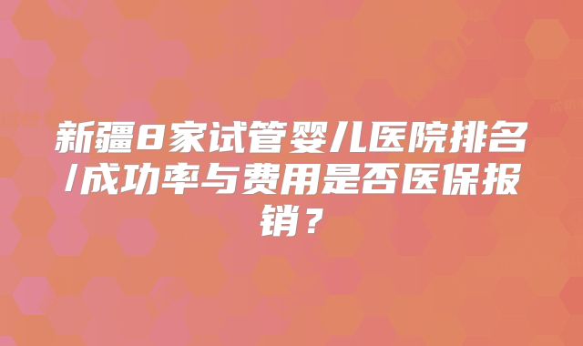 新疆8家试管婴儿医院排名/成功率与费用是否医保报销？