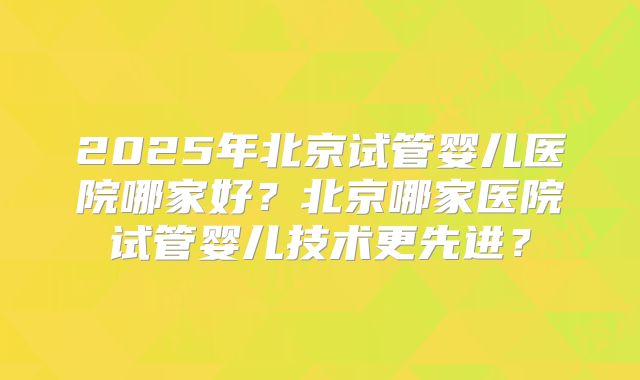 2025年北京试管婴儿医院哪家好?北京哪家医院试管婴儿技术更先进?