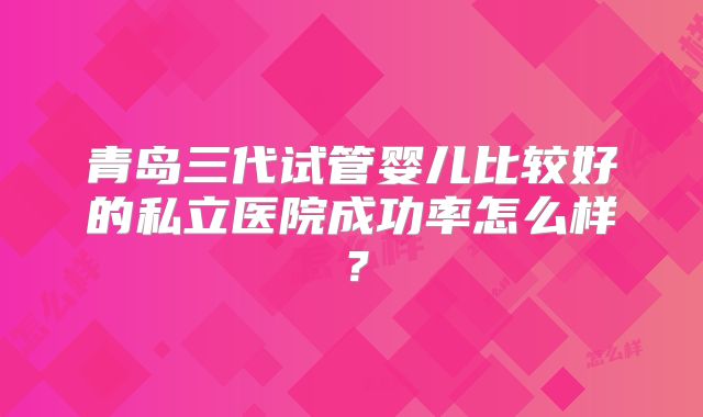 青岛三代试管婴儿比较好的私立医院成功率怎么样?
