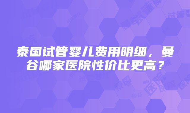 泰国试管婴儿费用明细,曼谷哪家医院性价比更高?