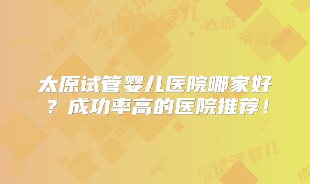 太原试管婴儿医院哪家好?成功率高的医院推荐!