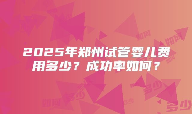 2025年郑州试管婴儿费用多少？成功率如何？